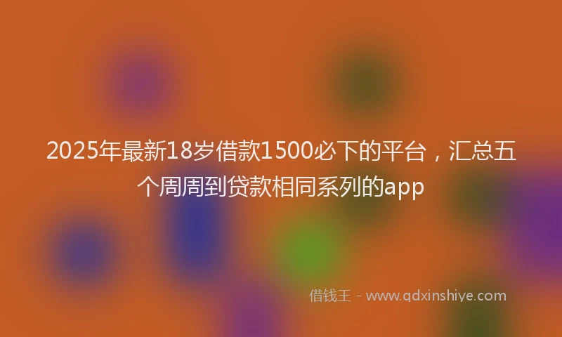 2025年最新18岁借款1500必下的平台，汇总五个周周到贷款相同系列的app