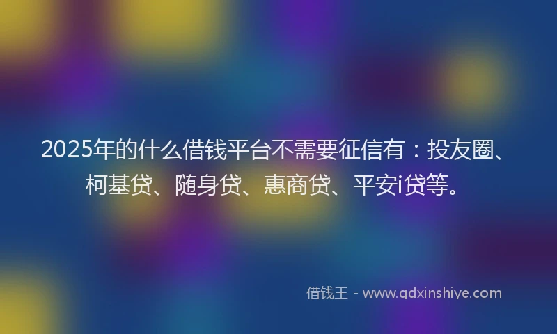 2025年的什么借钱平台不需要征信有：投友圈、柯基贷、随身贷、惠商贷、平安i贷等。