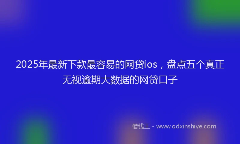 2025年最新下款最容易的网贷ios，盘点五个真正无视逾期大数据的网贷口子
