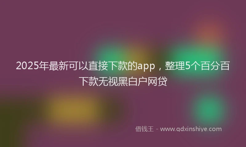 2025年最新可以直接下款的app，整理5个百分百下款无视黑白户网贷