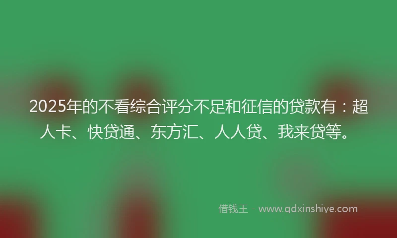 2025年的不看综合评分不足和征信的贷款有：超人卡、快贷通、东方汇、人人贷、我来贷等。