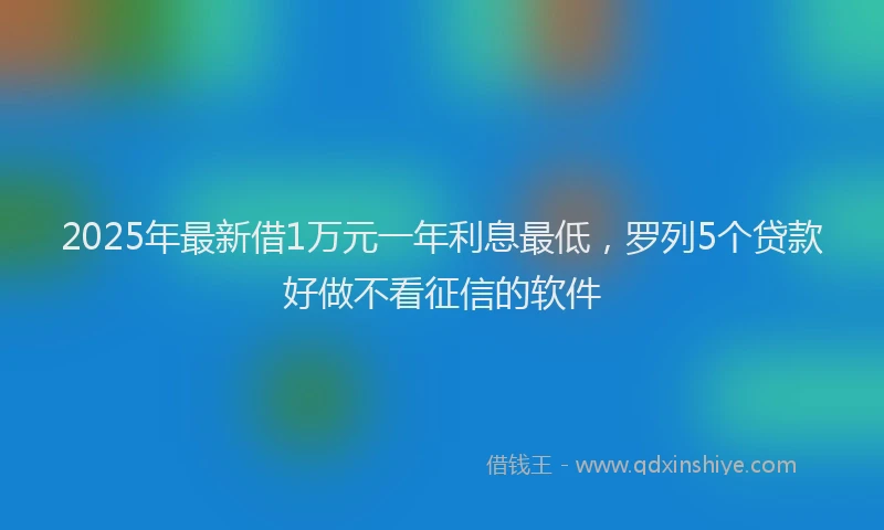 2025年最新借1万元一年利息最低，罗列5个贷款好做不看征信的软件