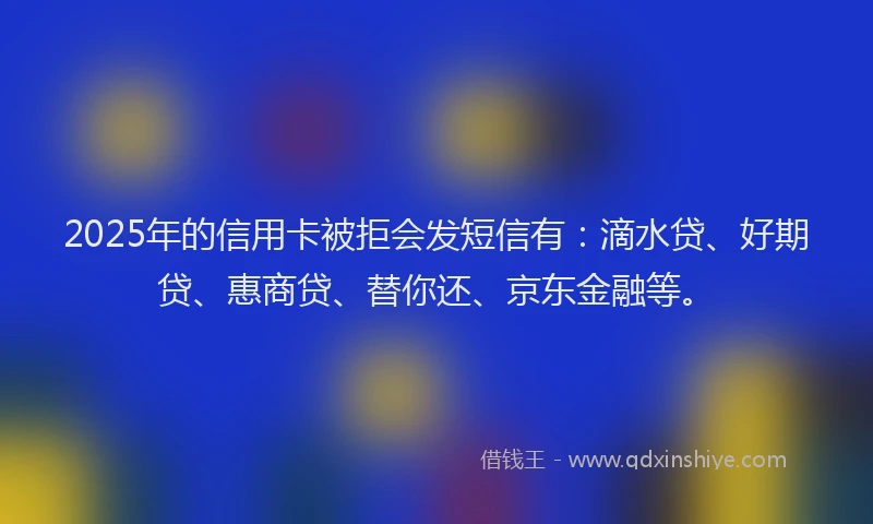 2025年的信用卡被拒会发短信有：滴水贷、好期贷、惠商贷、替你还、京东金融等。