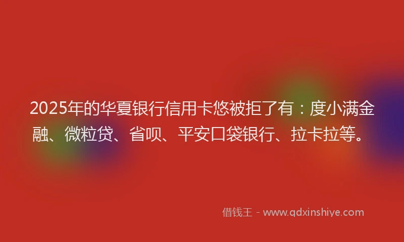 2025年的华夏银行信用卡悠被拒了有：度小满金融、微粒贷、省呗、平安口袋银行、拉卡拉等。