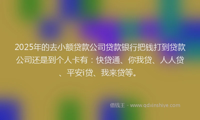 2025年的去小额贷款公司贷款银行把钱打到贷款公司还是到个人卡有：快贷通、你我贷、人人贷、平安i贷、我来贷等。