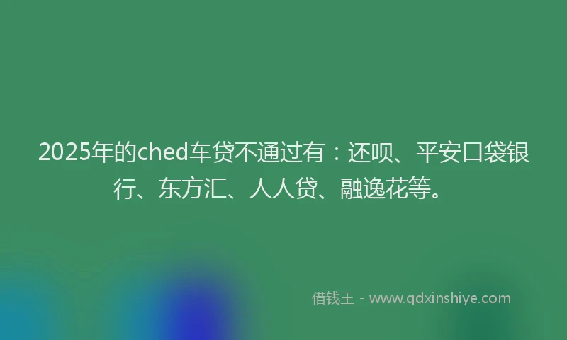 2025年的ched车贷不通过有：还呗、平安口袋银行、东方汇、人人贷、融逸花等。