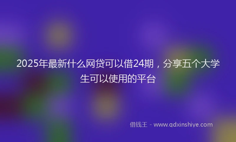 2025年最新什么网贷可以借24期，分享五个大学生可以使用的平台