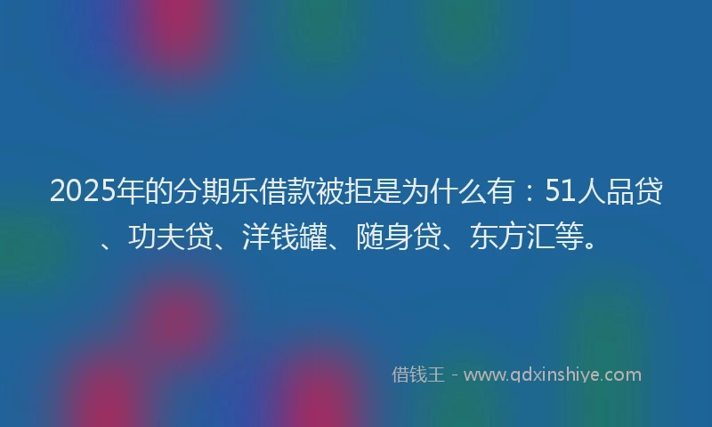 2025年的分期乐借款被拒是为什么有：51人品贷、功夫贷、洋钱罐、随身贷、东方汇等。