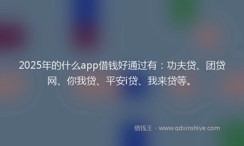 2025年的什么app借钱好通过有：功夫贷、团贷网、你我贷、平安i贷、我来贷等。