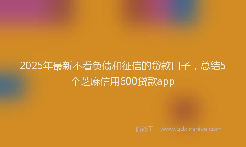 2025年最新不看负债和征信的贷款口子，总结5个芝麻信用600贷款app