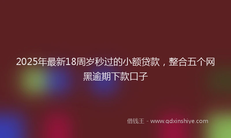 2025年最新18周岁秒过的小额贷款，整合五个网黑逾期下款口子