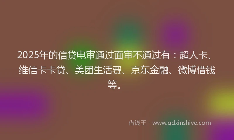 2025年的信贷电审通过面审不通过有：超人卡、维信卡卡贷、美团生活费、京东金融、微博借钱等。