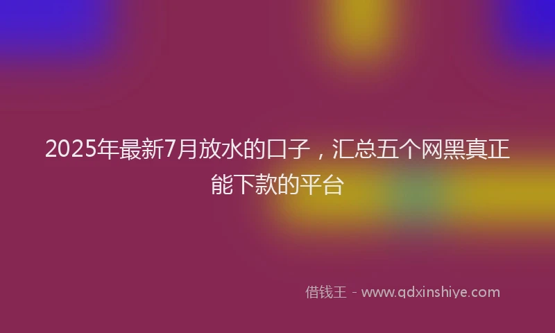 2025年最新7月放水的口子，汇总五个网黑真正能下款的平台