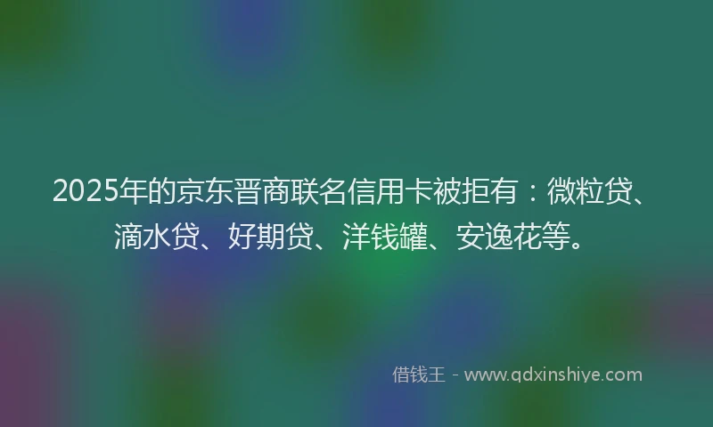 2025年的京东晋商联名信用卡被拒有：微粒贷、滴水贷、好期贷、洋钱罐、安逸花等。