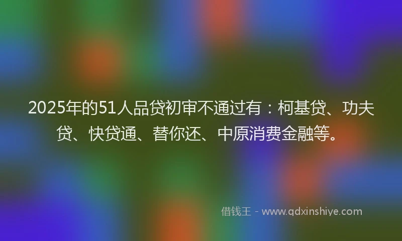 2025年的51人品贷初审不通过有：柯基贷、功夫贷、快贷通、替你还、中原消费金融等。