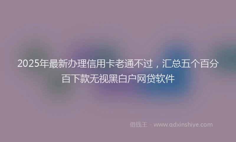 2025年最新办理信用卡老通不过，汇总五个百分百下款无视黑白户网贷软件
