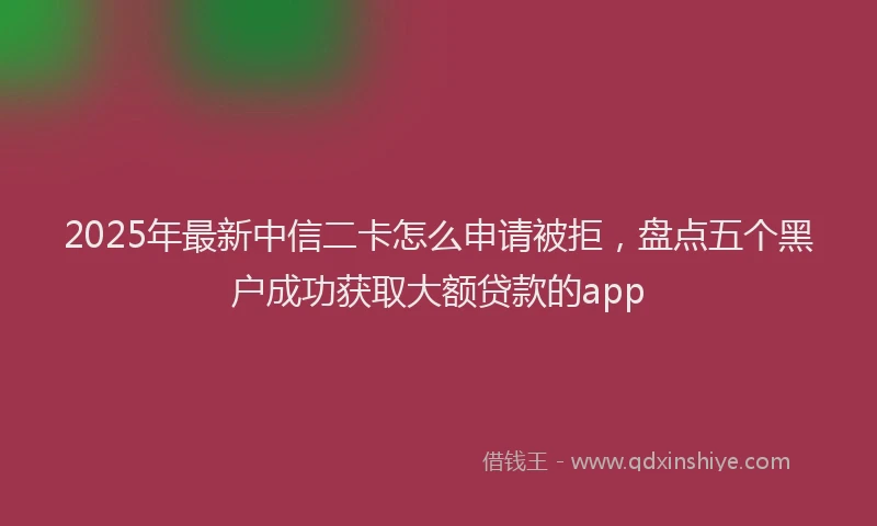 2025年最新中信二卡怎么申请被拒，盘点五个黑户成功获取大额贷款的app
