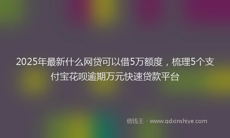 2025年最新什么网贷可以借5万额度，梳理5个支付宝花呗逾期万元快速贷款平台