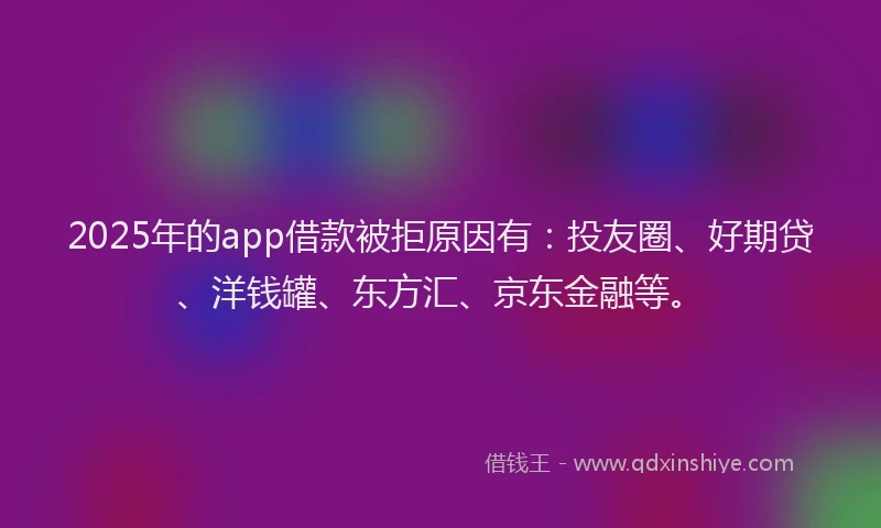 2025年的app借款被拒原因有：投友圈、好期贷、洋钱罐、东方汇、京东金融等。