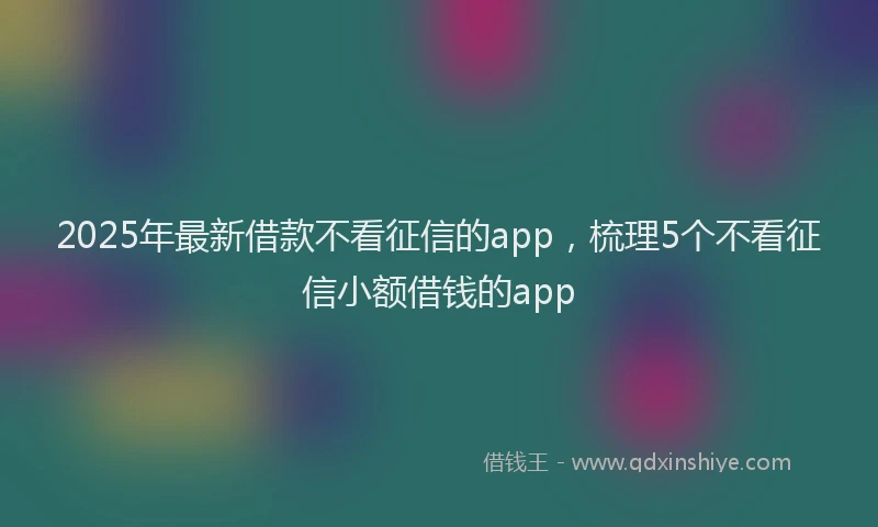 2025年最新借款不看征信的app，梳理5个不看征信小额借钱的app