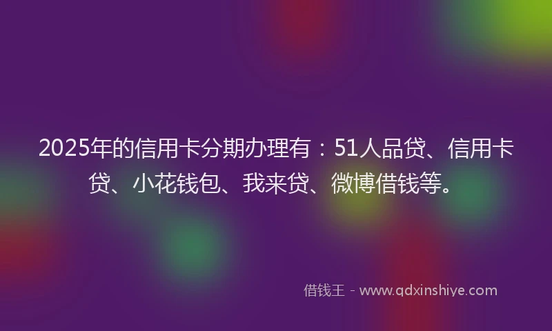 2025年的信用卡分期办理有：51人品贷、信用卡贷、小花钱包、我来贷、微博借钱等。