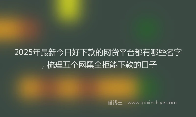 2025年最新今日好下款的网贷平台都有哪些名字，梳理五个网黑全拒能下款的口子