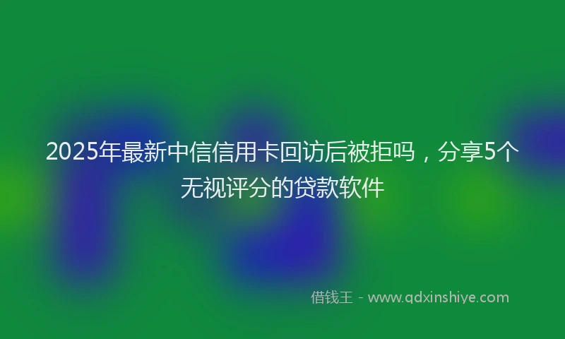 2025年最新中信信用卡回访后被拒吗，分享5个无视评分的贷款软件