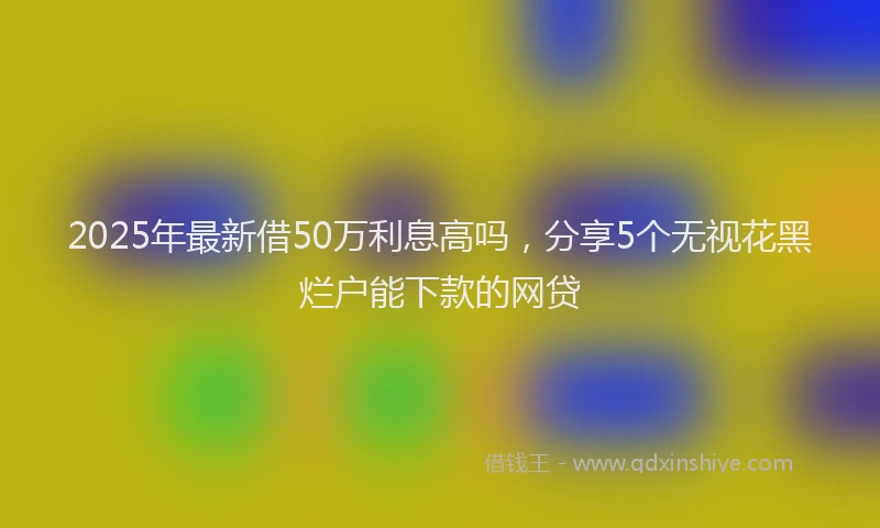 2025年最新借50万利息高吗，分享5个无视花黑烂户能下款的网贷