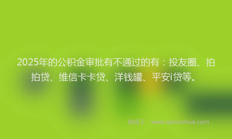 2025年的公积金审批有不通过的有：投友圈、拍拍贷、维信卡卡贷、洋钱罐、平安i贷等。