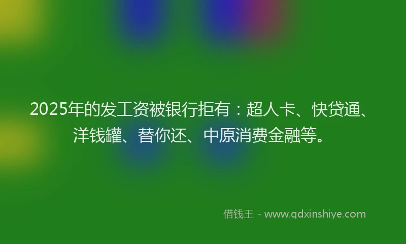 2025年的发工资被银行拒有：超人卡、快贷通、洋钱罐、替你还、中原消费金融等。