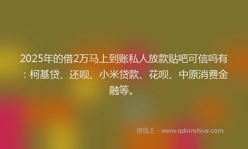 2025年的借2万马上到账私人放款贴吧可信吗有：柯基贷、还呗、小米贷款、花呗、中原消费金融等。