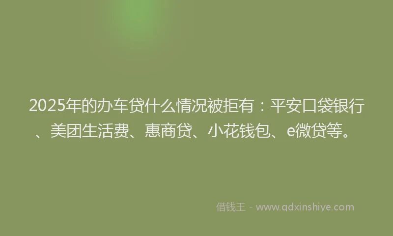 2025年的办车贷什么情况被拒有：平安口袋银行、美团生活费、惠商贷、小花钱包、e微贷等。