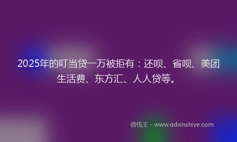 2025年的叮当贷一万被拒有：还呗、省呗、美团生活费、东方汇、人人贷等。