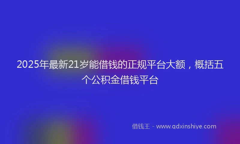 2025年最新21岁能借钱的正规平台大额，概括五个公积金借钱平台