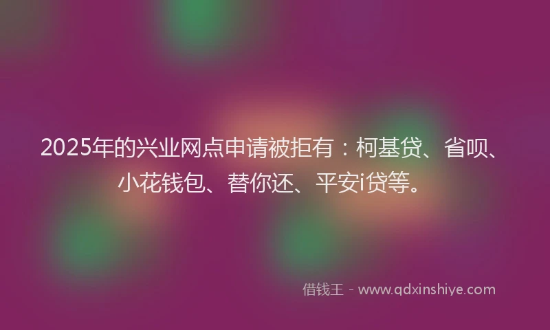 2025年的兴业网点申请被拒有：柯基贷、省呗、小花钱包、替你还、平安i贷等。