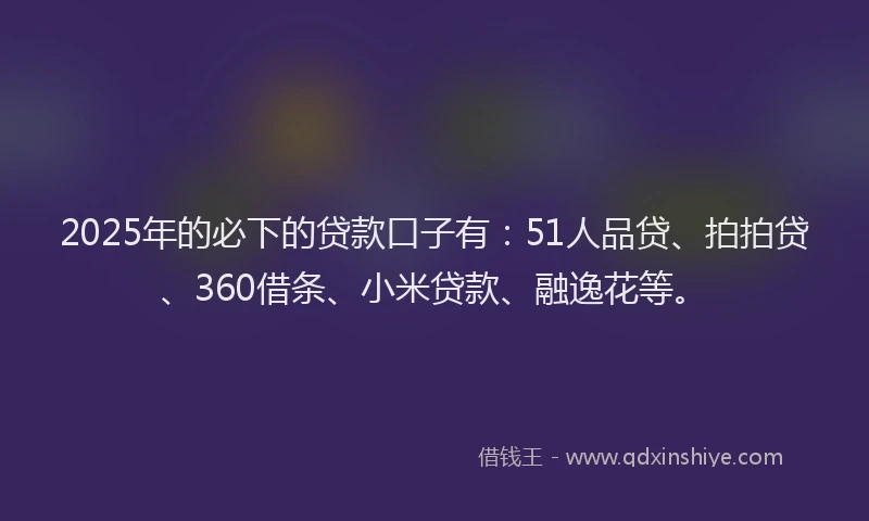 2025年的必下的贷款口子有：51人品贷、拍拍贷、360借条、小米贷款、融逸花等。