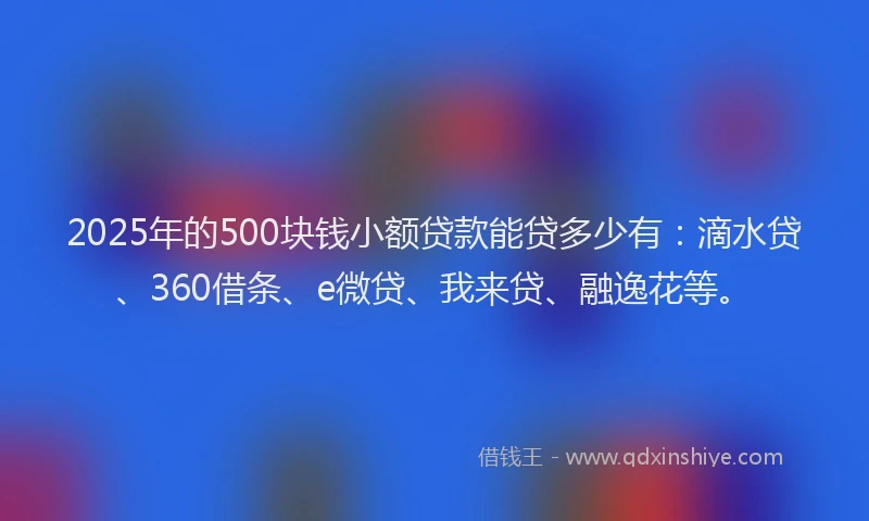 2025年的500块钱小额贷款能贷多少有：滴水贷、360借条、e微贷、我来贷、融逸花等。