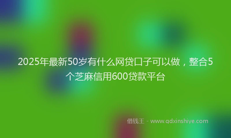 2025年最新50岁有什么网贷口子可以做，整合5个芝麻信用600贷款平台