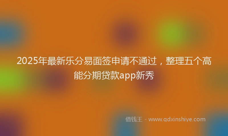 2025年最新乐分易面签申请不通过，整理五个高能分期贷款app新秀