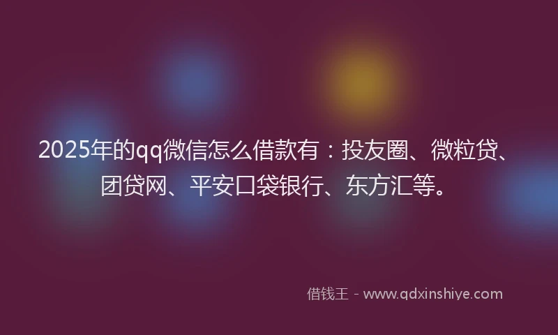 2025年的qq微信怎么借款有：投友圈、微粒贷、团贷网、平安口袋银行、东方汇等。