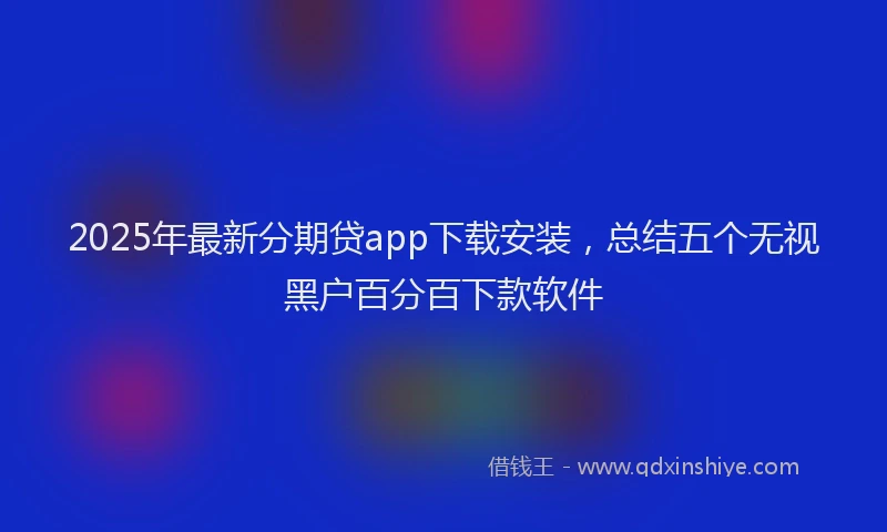 2025年最新分期贷app下载安装，总结五个无视黑户百分百下款软件