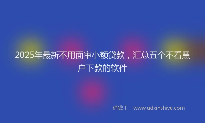 2025年最新不用面审小额贷款，汇总五个不看黑户下款的软件