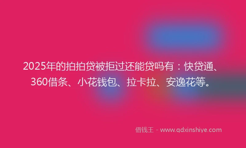 2025年的拍拍贷被拒过还能贷吗有：快贷通、360借条、小花钱包、拉卡拉、安逸花等。