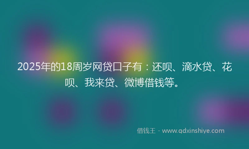 2025年的18周岁网贷口子有：还呗、滴水贷、花呗、我来贷、微博借钱等。