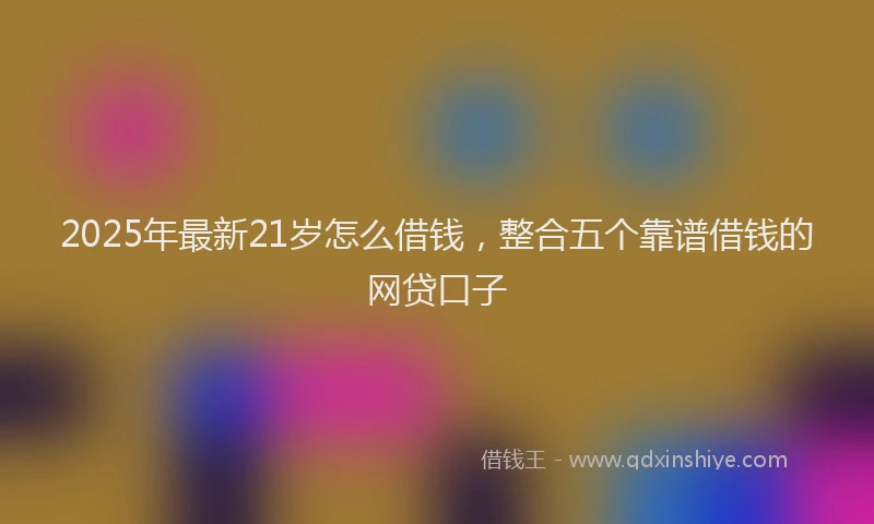 2025年最新21岁怎么借钱，整合五个靠谱借钱的网贷口子