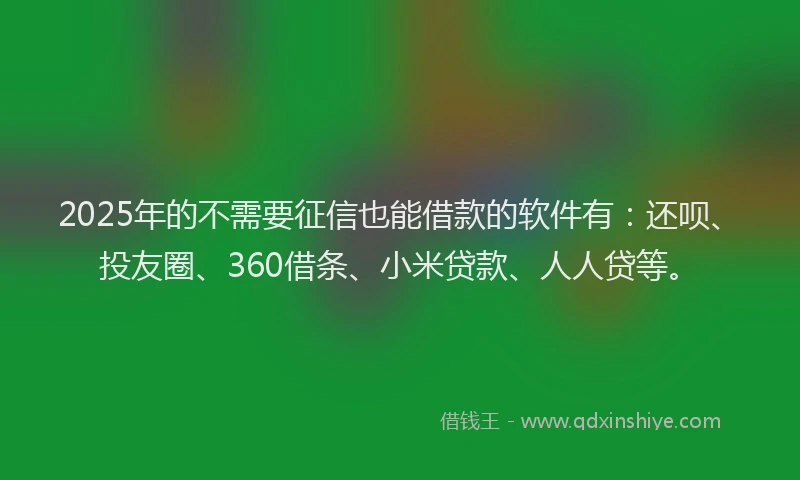 2025年的不需要征信也能借款的软件有：还呗、投友圈、360借条、小米贷款、人人贷等。