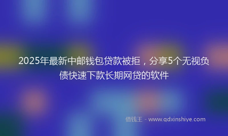 2025年最新中邮钱包贷款被拒，分享5个无视负债快速下款长期网贷的软件