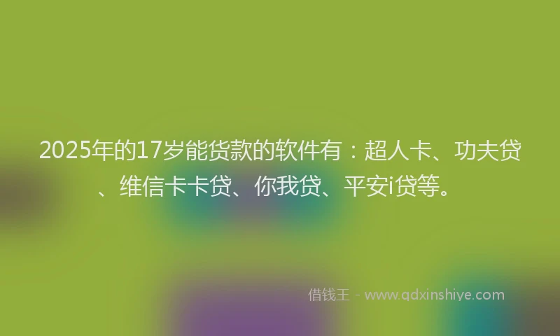 2025年的17岁能货款的软件有：超人卡、功夫贷、维信卡卡贷、你我贷、平安i贷等。
