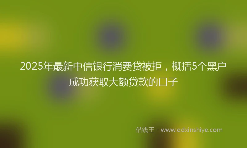 2025年最新中信银行消费贷被拒，概括5个黑户成功获取大额贷款的口子