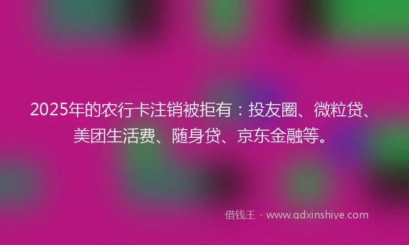 2025年的农行卡注销被拒有：投友圈、微粒贷、美团生活费、随身贷、京东金融等。